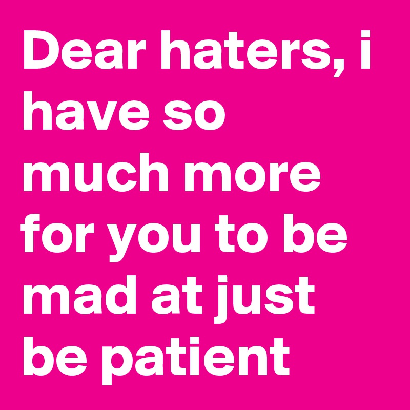 Dear haters, i have so much more for you to be mad at just be patient