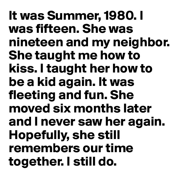 It was Summer, 1980. I was fifteen. She was nineteen and my neighbor. She taught me how to kiss. I taught her how to be a kid again. It was fleeting and fun. She moved six months later and I never saw her again. Hopefully, she still remembers our time together. I still do.