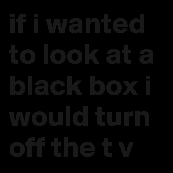 if i wanted to look at a black box i would turn off the t v