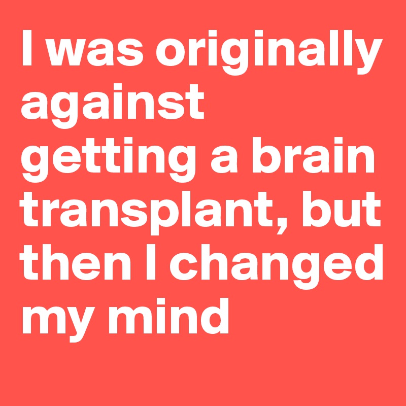 I was originally against getting a brain transplant, but then I changed my mind