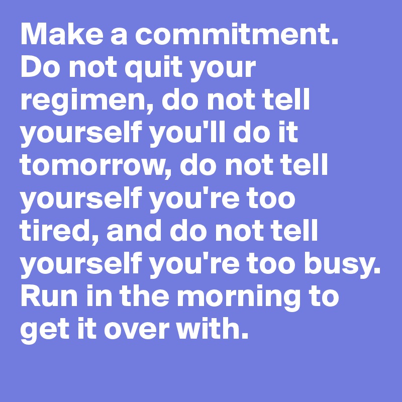 Make a commitment. Do not quit your regimen, do not tell yourself you'll do it tomorrow, do not tell yourself you're too tired, and do not tell yourself you're too busy. Run in the morning to get it over with.