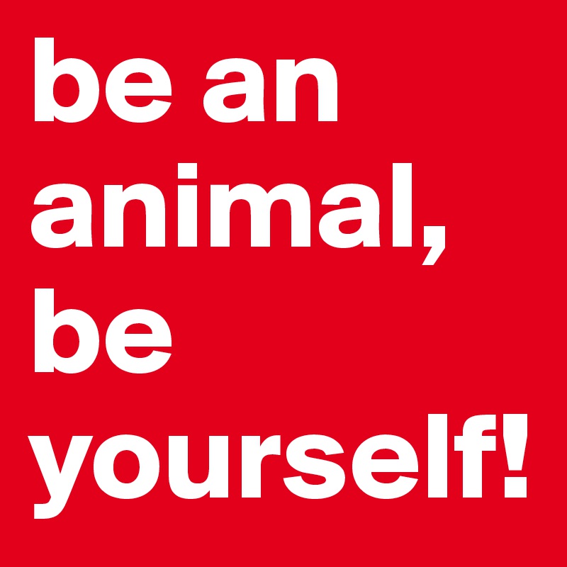 be an animal, be yourself!
