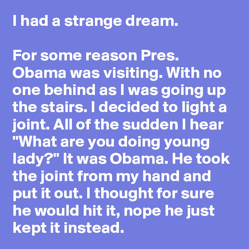 I had a strange dream.

For some reason Pres. Obama was visiting. With no one behind as I was going up the stairs. I decided to light a joint. All of the sudden I hear "What are you doing young lady?" It was Obama. He took the joint from my hand and put it out. I thought for sure he would hit it, nope he just kept it instead.