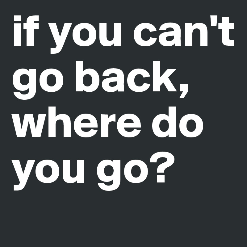 if you can't go back, where do you go?