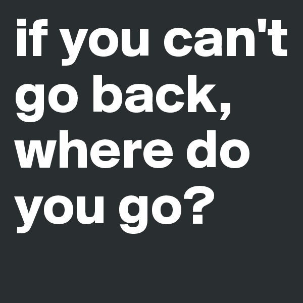 if you can't go back, where do you go?