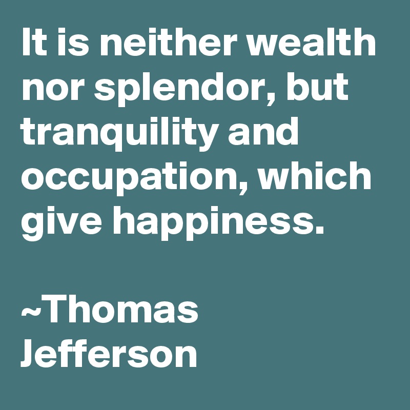 It is neither wealth nor splendor, but tranquility and occupation, which give happiness. 

~Thomas Jefferson 