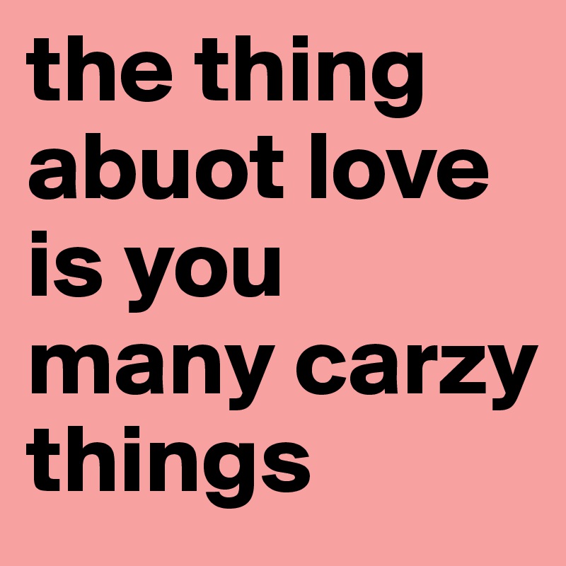 the thing abuot love is you many carzy things 