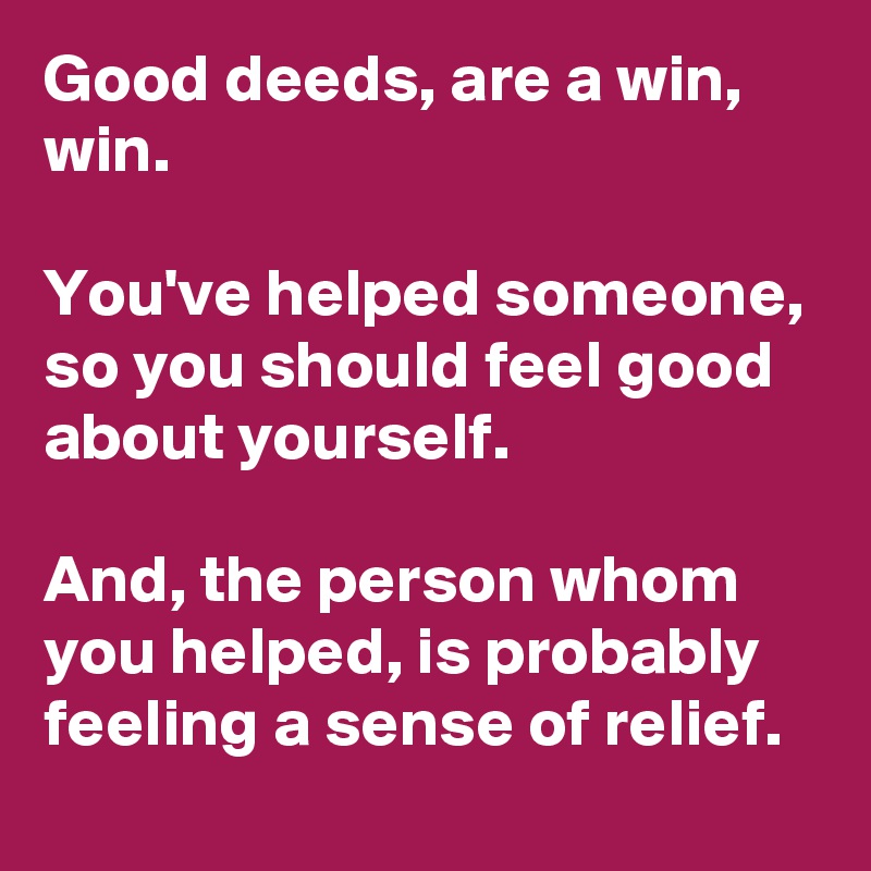 Good deeds, are a win, win. 

You've helped someone, so you should feel good about yourself.
 
And, the person whom you helped, is probably feeling a sense of relief. 