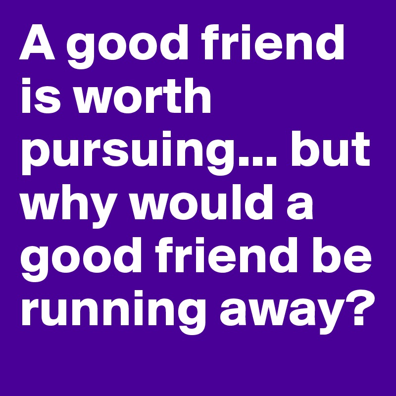 A good friend is worth pursuing... but why would a good friend be running away?