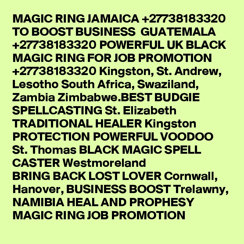 MAGIC RING JAMAICA +27738183320 TO BOOST BUSINESS  GUATEMALA +27738183320 POWERFUL UK BLACK MAGIC RING FOR JOB PROMOTION +27738183320 Kingston, St. Andrew, Lesotho South Africa, Swaziland, Zambia Zimbabwe.BEST BUDGIE SPELLCASTING St. Elizabeth TRADITIONAL HEALER Kingston PROTECTION POWERFUL VOODOO St. Thomas BLACK MAGIC SPELL CASTER Westmoreland
BRING BACK LOST LOVER Cornwall, Hanover, BUSINESS BOOST Trelawny,
NAMIBIA HEAL AND PROPHESY MAGIC RING JOB PROMOTION