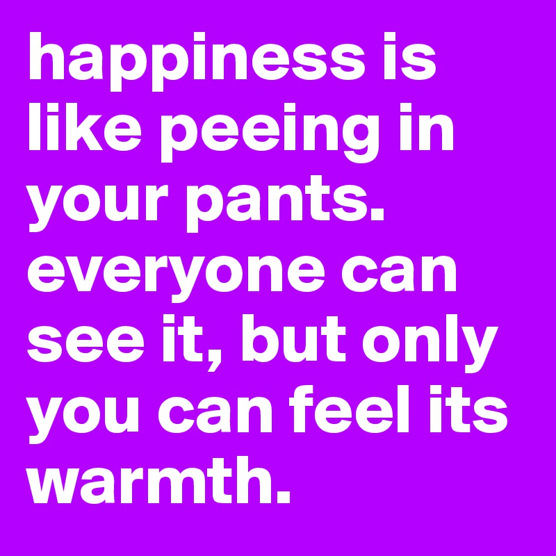 happiness is like peeing in your pants. everyone can see it, but only you can feel its warmth.