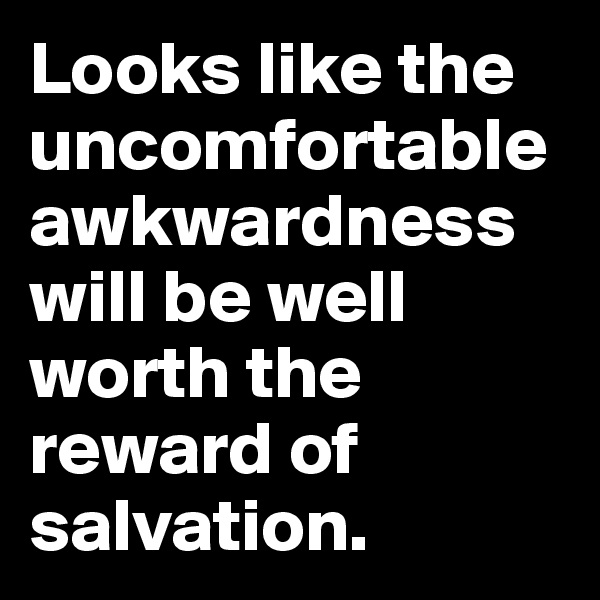 Looks like the uncomfortable awkwardness will be well worth the reward of salvation. 