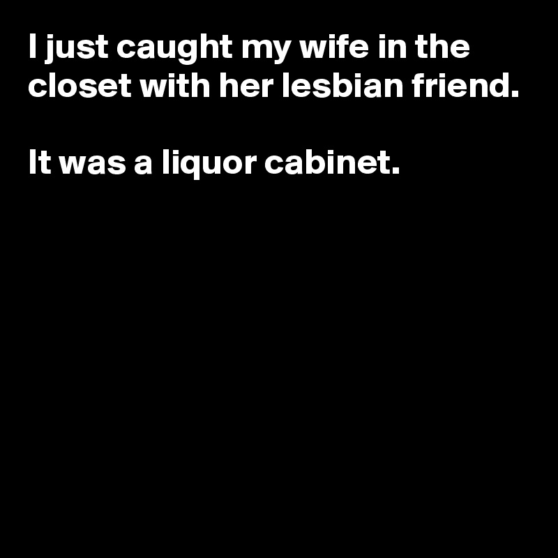 I just caught my wife in the closet with her lesbian friend.

It was a liquor cabinet.







