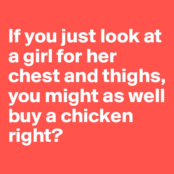
If you just look at a girl for her chest and thighs, you might as well buy a chicken right?