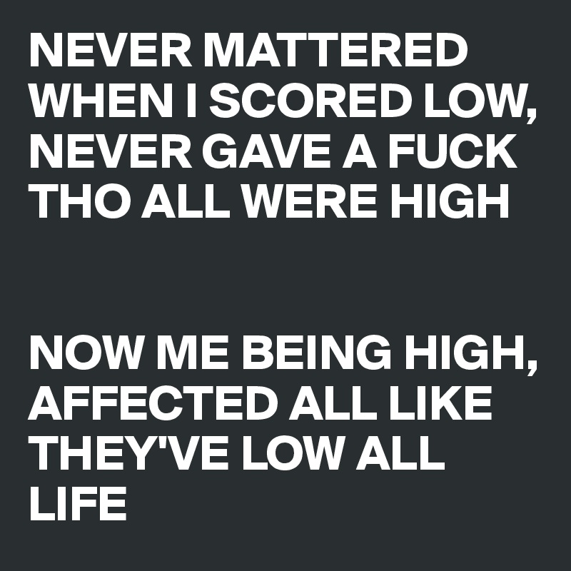 NEVER MATTERED WHEN I SCORED LOW,
NEVER GAVE A FUCK THO ALL WERE HIGH


NOW ME BEING HIGH,  AFFECTED ALL LIKE THEY'VE LOW ALL LIFE