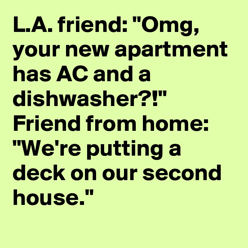 L.A. friend: "Omg, your new apartment has AC and a dishwasher?!"
Friend from home: "We're putting a deck on our second house."
