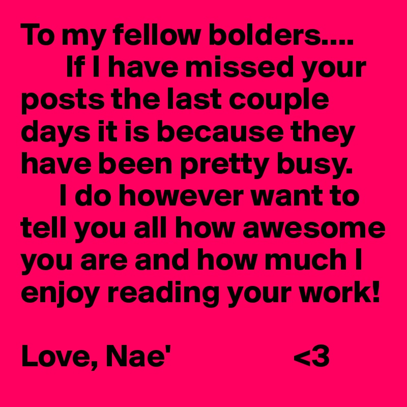 To my fellow bolders....
       If I have missed your posts the last couple days it is because they have been pretty busy. 
      I do however want to tell you all how awesome you are and how much I enjoy reading your work! 

Love, Nae'                   <3