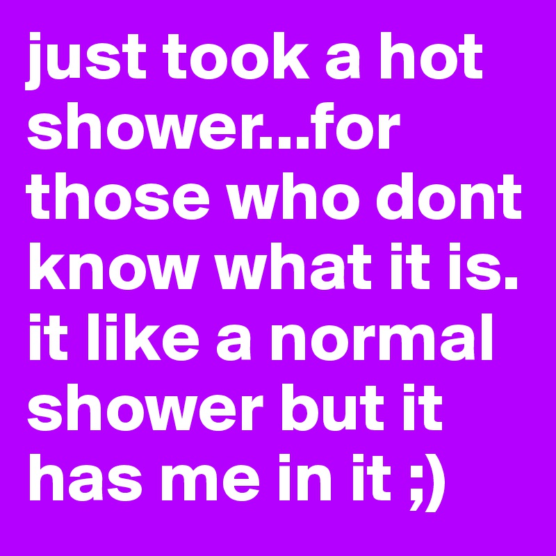 just took a hot shower...for those who dont know what it is. it like a normal shower but it has me in it ;)