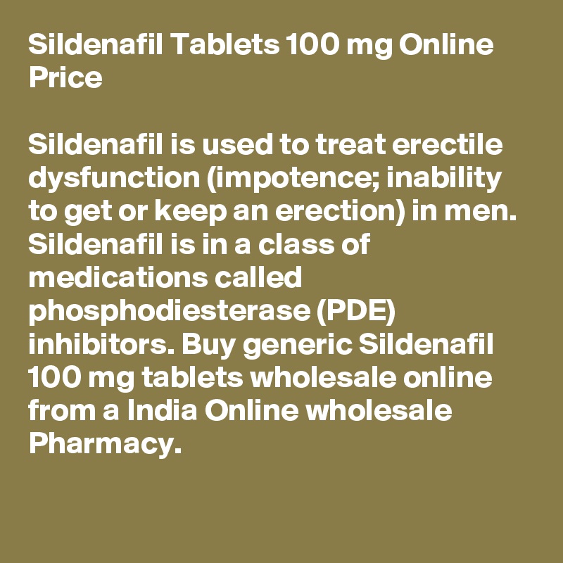 Sildenafil Tablets 100 mg Online Price 

Sildenafil is used to treat erectile dysfunction (impotence; inability to get or keep an erection) in men. Sildenafil is in a class of medications called phosphodiesterase (PDE) inhibitors. Buy generic Sildenafil 100 mg tablets wholesale online from a India Online wholesale Pharmacy. 

