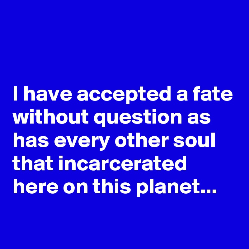 


I have accepted a fate without question as has every other soul that incarcerated here on this planet...

