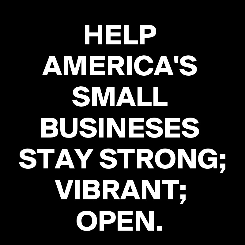 HELP AMERICA'S SMALL BUSINESES STAY STRONG; VIBRANT; OPEN.