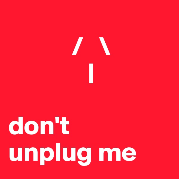      
            /   \
               |

don't
unplug me