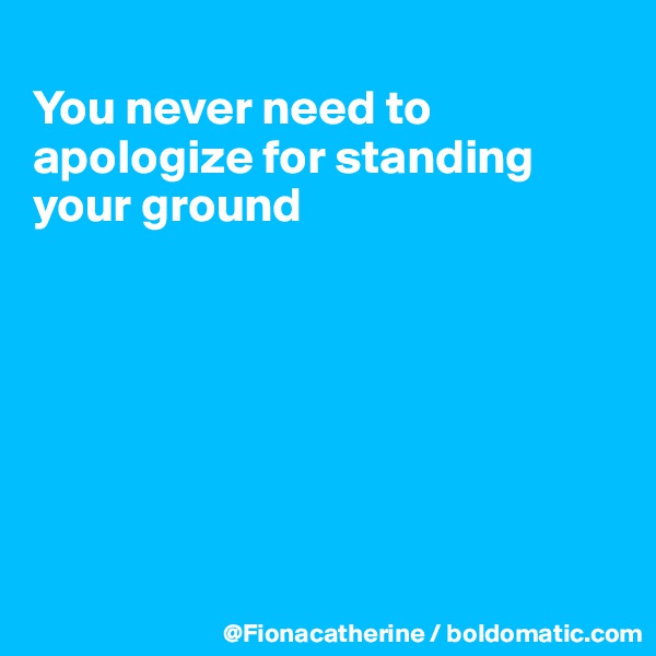 
You never need to apologize for standing
your ground







