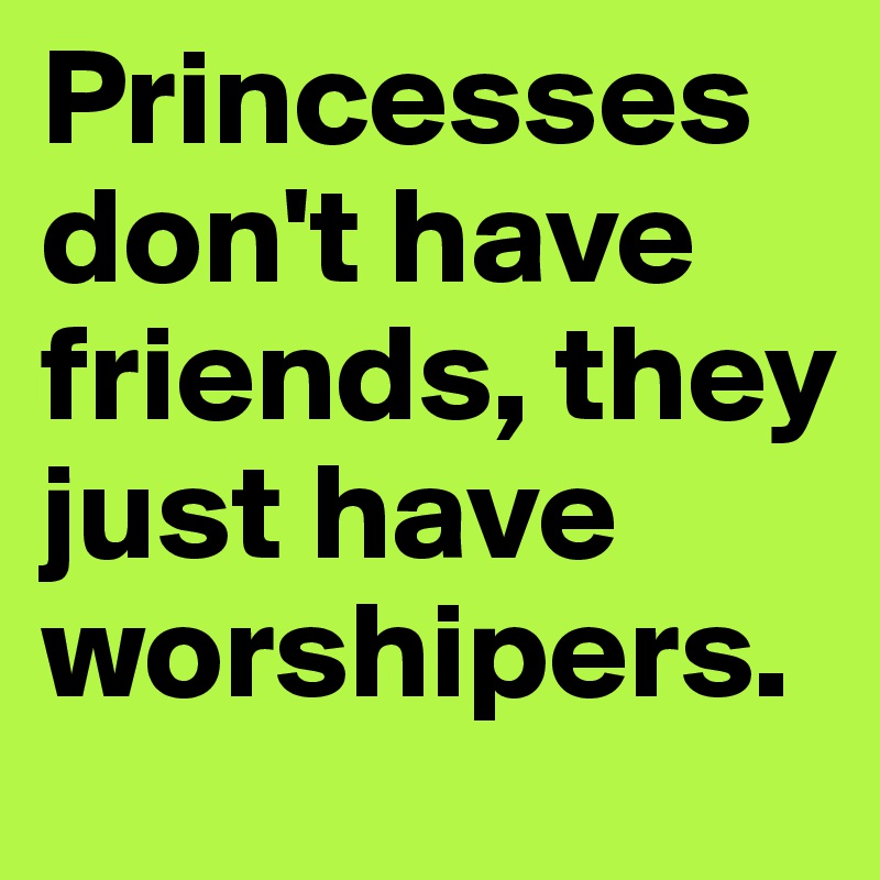 Princesses don't have friends, they just have worshipers.