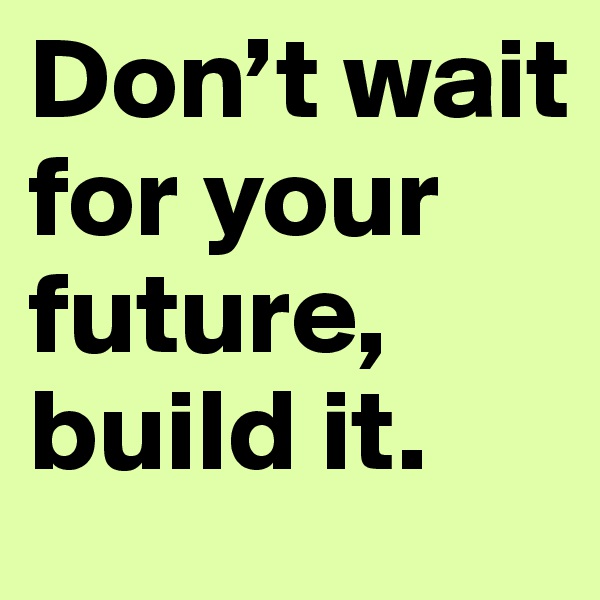 Don’t wait for your future, build it.