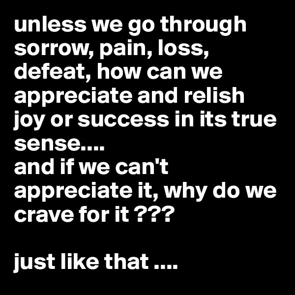 unless we go through sorrow, pain, loss, defeat, how can we appreciate and relish joy or success in its true sense....
and if we can't appreciate it, why do we crave for it ???

just like that ....