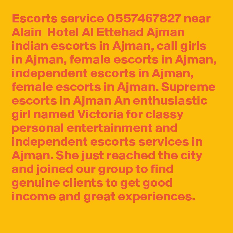 Escorts service 0557467827 near Alain  Hotel Al Ettehad Ajman indian escorts in Ajman, call girls in Ajman, female escorts in Ajman, independent escorts in Ajman, female escorts in Ajman. Supreme escorts in Ajman An enthusiastic girl named Victoria for classy personal entertainment and independent escorts services in Ajman. She just reached the city and joined our group to find genuine clients to get good income and great experiences. 