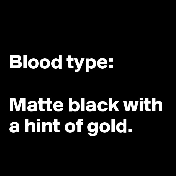 

Blood type:

Matte black with a hint of gold.
