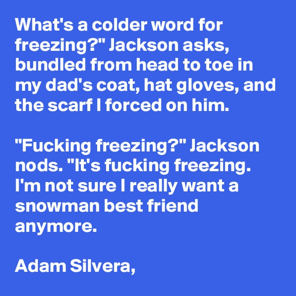What's a colder word for freezing?" Jackson asks, bundled from head to toe in my dad's coat, hat gloves, and the scarf I forced on him.

"Fucking freezing?" Jackson nods. "It's fucking freezing. I'm not sure I really want a snowman best friend anymore.

Adam Silvera,