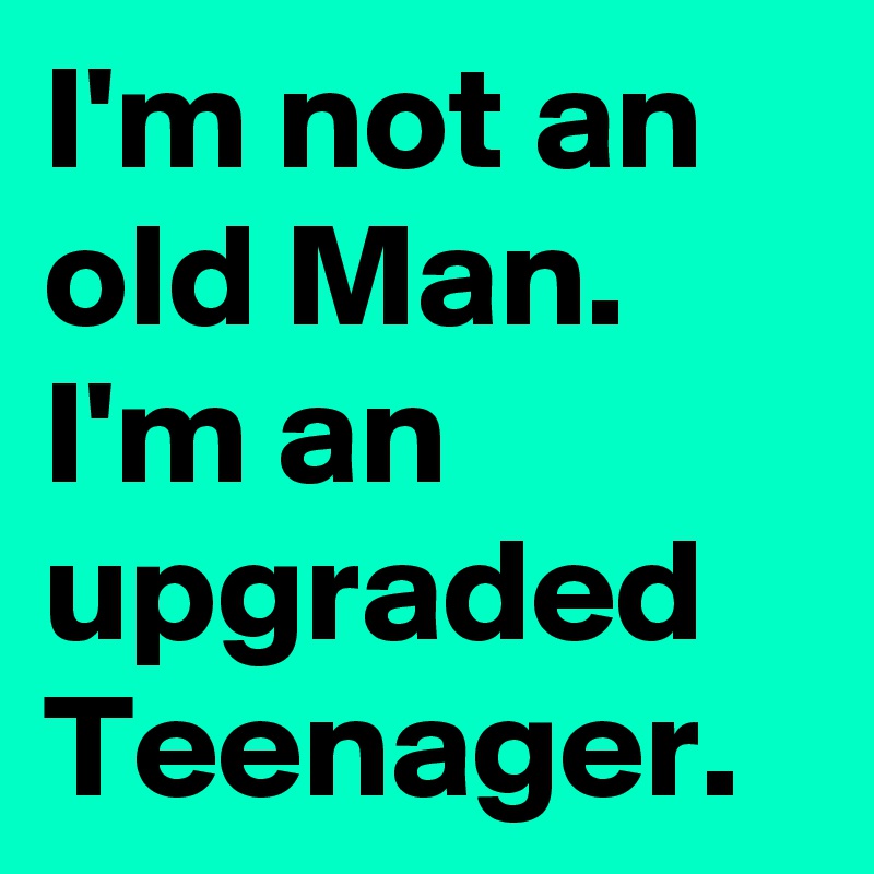 I'm not an old Man. I'm an upgraded Teenager. 