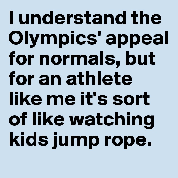 I understand the Olympics' appeal for normals, but for an athlete like me it's sort of like watching kids jump rope.