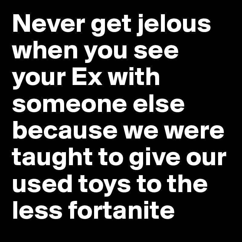 Never get jelous when you see your Ex with someone else because we were taught to give our used toys to the less fortanite 