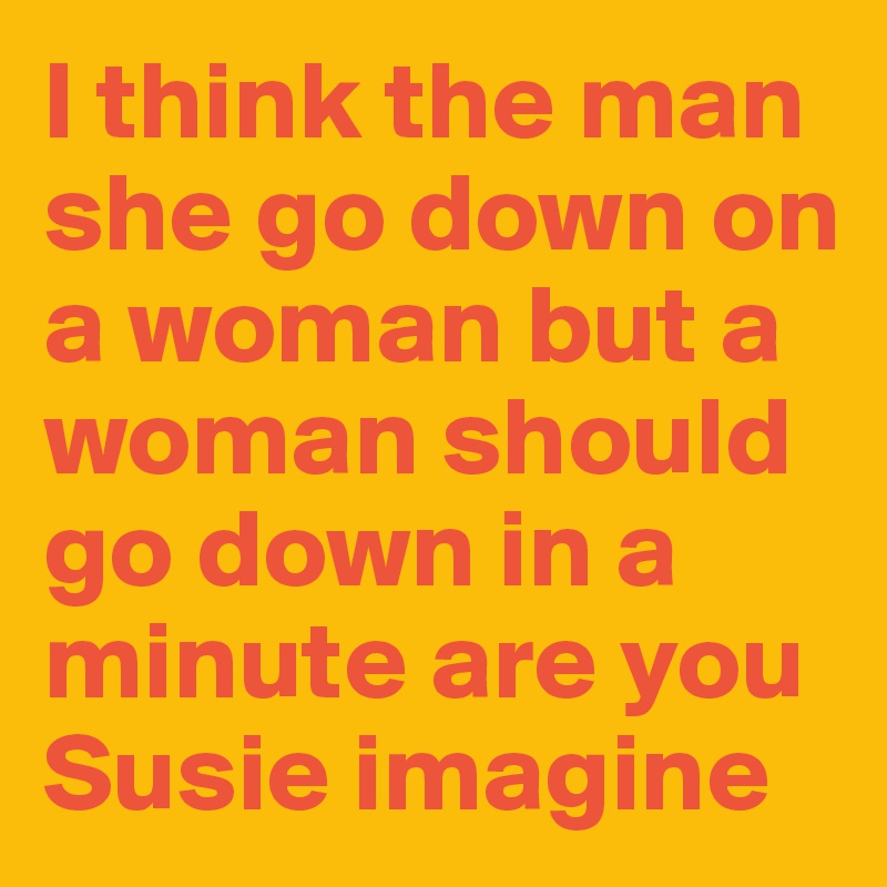 I think the man she go down on a woman but a woman should go down in a minute are you Susie imagine that as a woman to do that well if you cannot get it yet around by just looking at your woman and there's a problem but I think I mentioned I was ask

