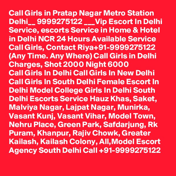 Call Girls in Pratap Nagar Metro Station Delhi__ 9999275122 ___Vip Escort In Delhi
Service, escorts Service in Home & Hotel in Delhi NCR 24 Hours Available Service Call Girls, Contact Riya+91-9999275122 (Any Time. Any Where) Call Girls in Delhi Charges, Shot 2000 Night 6000
Call Girls In Delhi Call Girls In New Delhi Call Girls In South Delhi Female Escort In Delhi Model College Girls In Delhi South Delhi Escorts Service Hauz Khas, Saket, Malviya Nagar, Lajpat Nagar, Munirka, Vasant Kunj, Vasant Vihar, Model Town, Nehru Place, Green Park, Safdarjung, Rk Puram, Khanpur, Rajiv Chowk, Greater Kailash, Kailash Colony, All,Model Escort Agency South Delhi Call +91-9999275122
