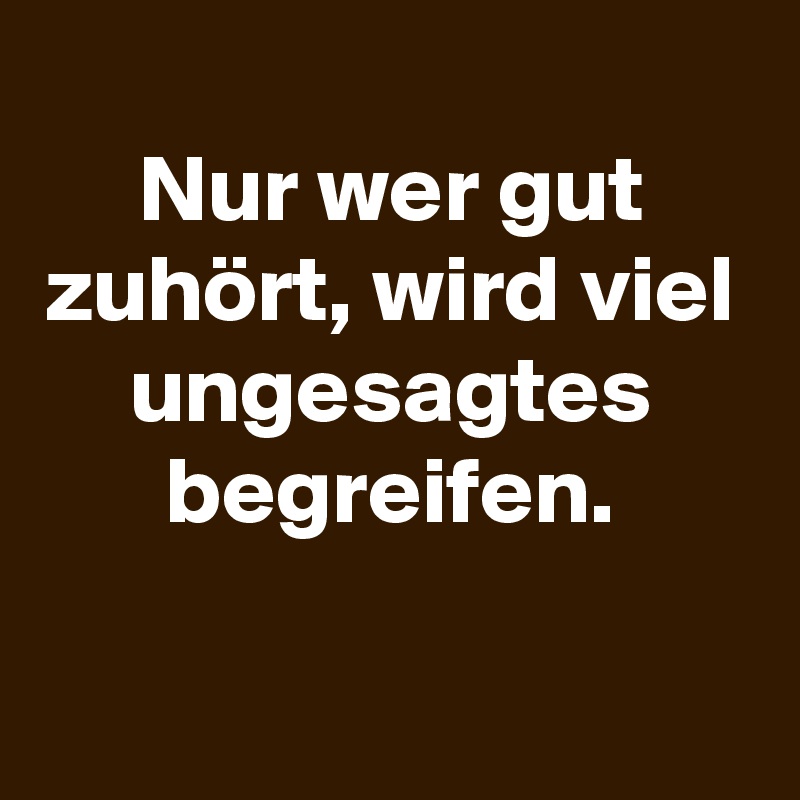 
Nur wer gut zuhört, wird viel ungesagtes begreifen.

