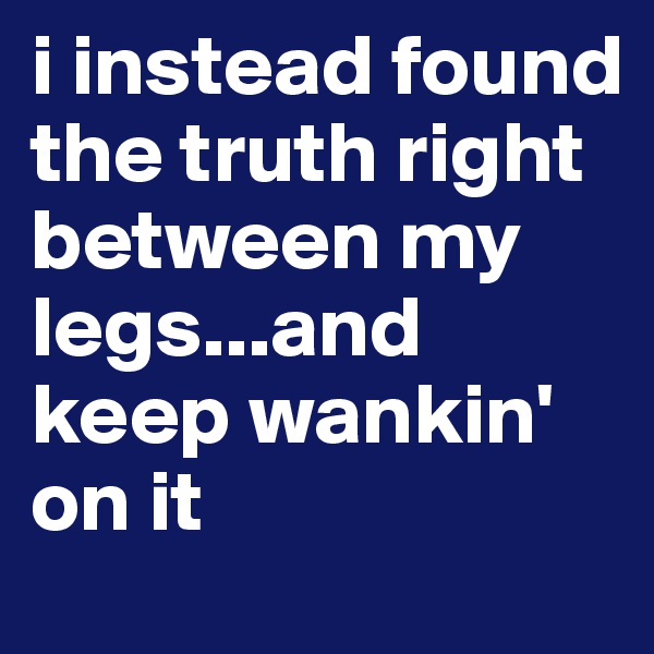 i instead found the truth right between my legs...and keep wankin' on it