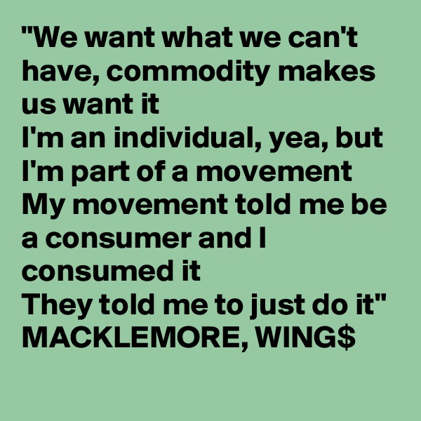 "We want what we can't have, commodity makes us want it 
I'm an individual, yea, but I'm part of a movement 
My movement told me be a consumer and I consumed it 
They told me to just do it"
MACKLEMORE, WING$
