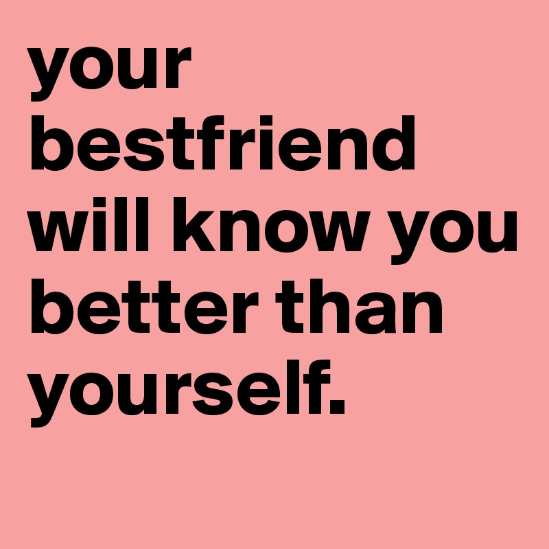 your bestfriend will know you better than yourself.