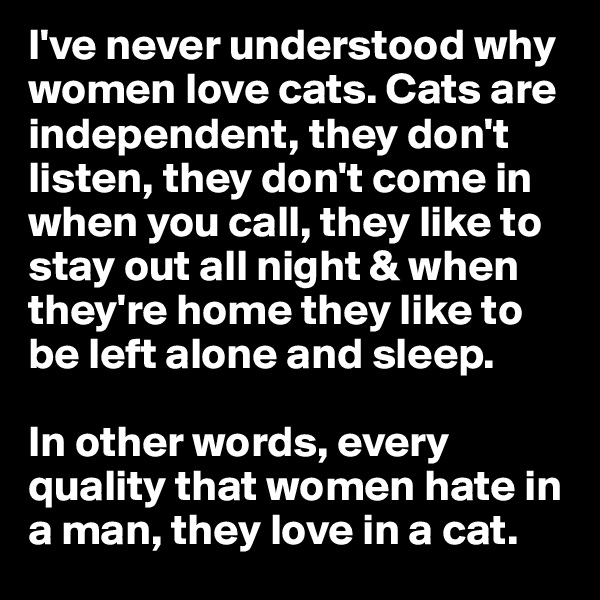 I've never understood why women love cats. Cats are independent, they don't listen, they don't come in when you call, they like to stay out all night & when they're home they like to be left alone and sleep.

In other words, every quality that women hate in a man, they love in a cat.
