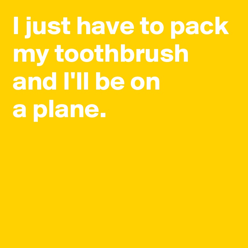 I just have to pack my toothbrush and I'll be on 
a plane.


