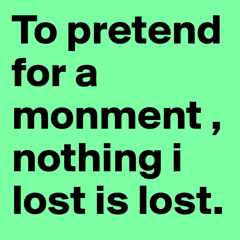 To pretend
for a monment ,nothing i lost is lost.
