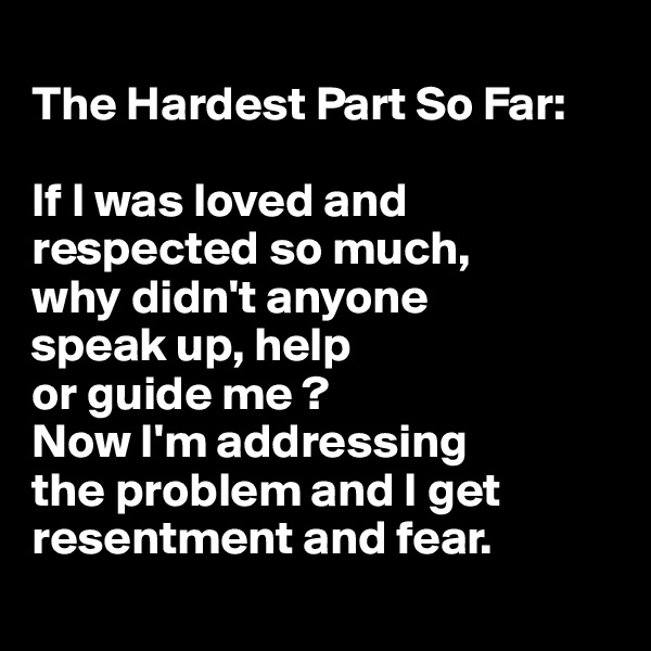 
The Hardest Part So Far: 

If I was loved and respected so much, 
why didn't anyone 
speak up, help 
or guide me ? 
Now I'm addressing 
the problem and I get resentment and fear.

