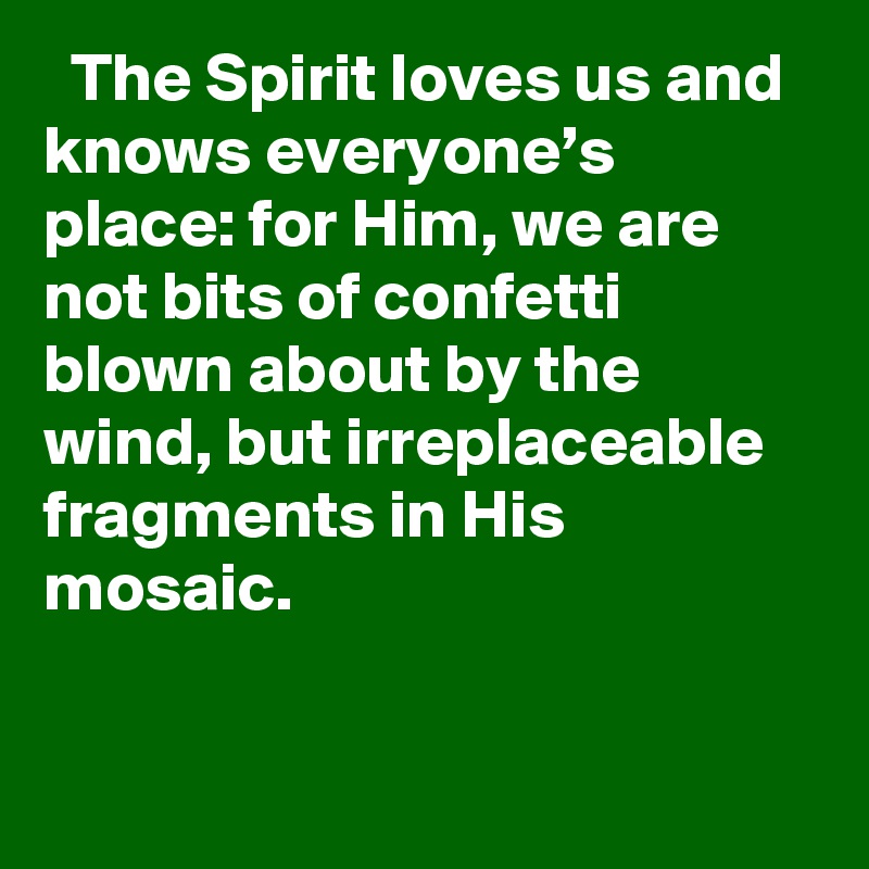   The Spirit loves us and knows everyone’s place: for Him, we are not bits of confetti blown about by the wind, but irreplaceable fragments in His mosaic.
