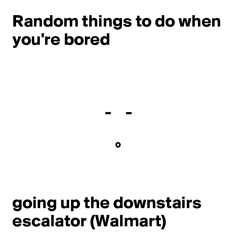 Random things to do when you're bored 



                           -    -

                              °


going up the downstairs escalator (Walmart)