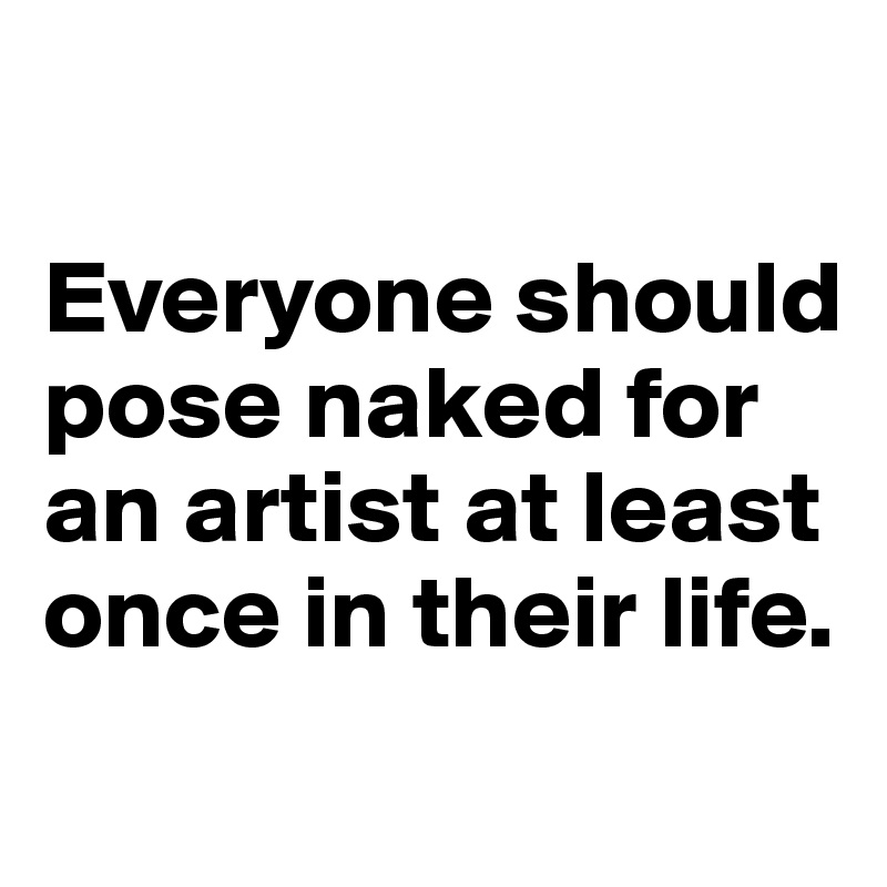 

Everyone should pose naked for an artist at least once in their life.
