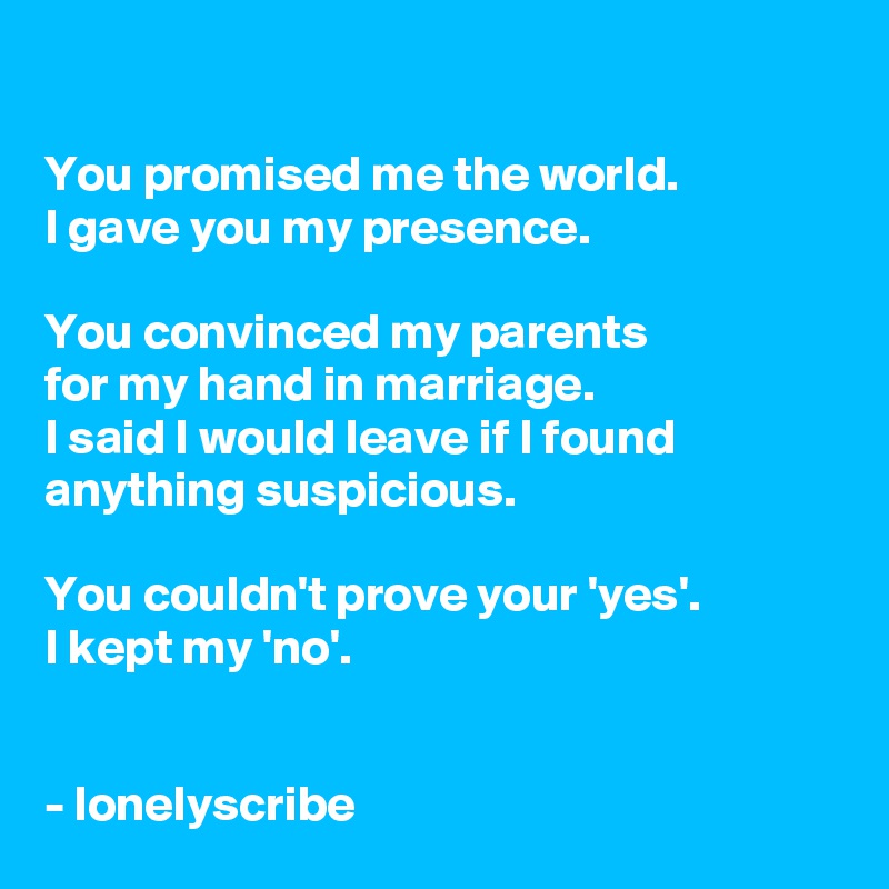 

You promised me the world.
I gave you my presence.

You convinced my parents 
for my hand in marriage.
I said I would leave if I found anything suspicious.

You couldn't prove your 'yes'.
I kept my 'no'.


- lonelyscribe 
